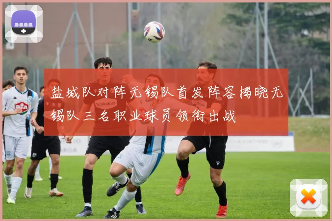 盐城队对阵无锡队首发阵容揭晓无锡队三名职业球员领衔出战