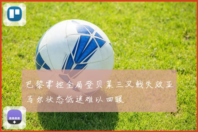 巴黎掌控全局登贝莱三叉戟失效亚马尔状态低迷难以回暖