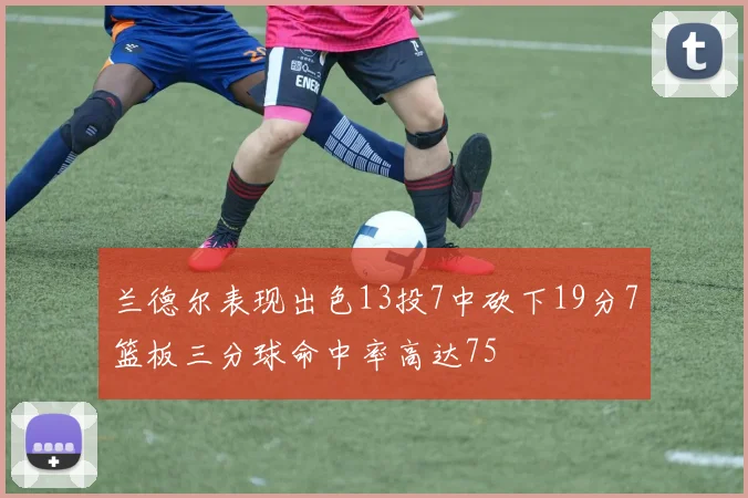 兰德尔表现出色13投7中砍下19分7篮板三分球命中率高达75