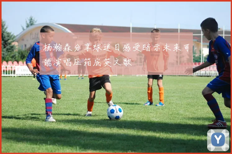 杨瀚森分享球迷日感受暗示未来可能演唱压箱底英文歌