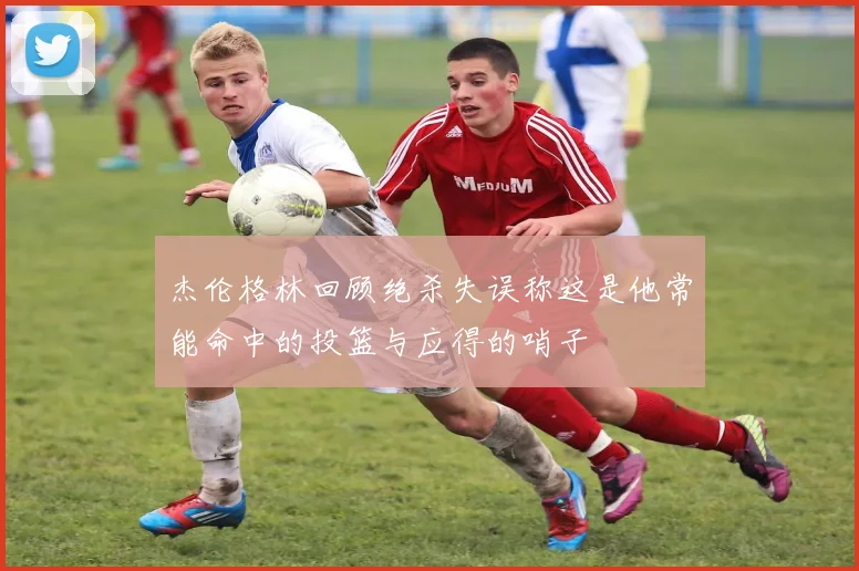 杰伦格林回顾绝杀失误称这是他常能命中的投篮与应得的哨子