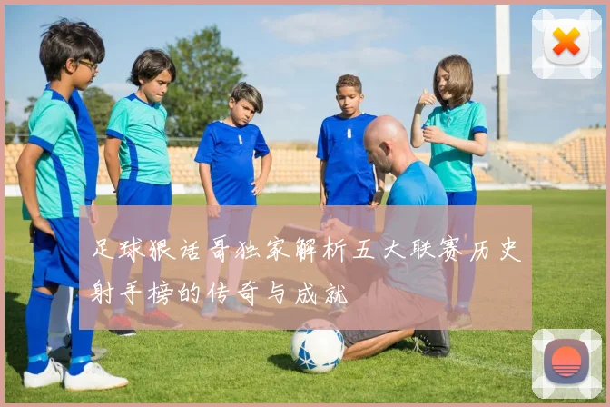 足球狠话哥独家解析五大联赛历史射手榜的传奇与成就