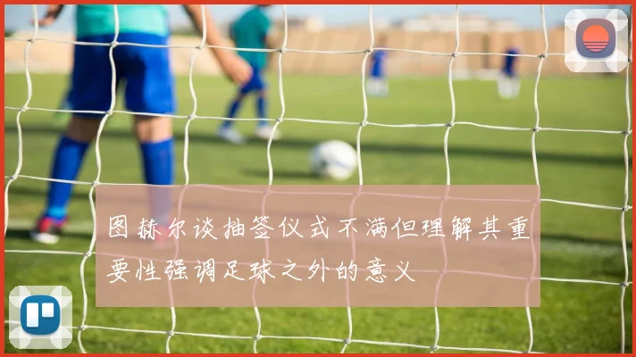 图赫尔谈抽签仪式不满但理解其重要性强调足球之外的意义