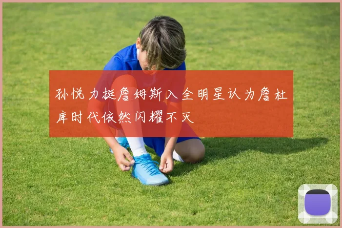 孙悦力挺詹姆斯入全明星认为詹杜库时代依然闪耀不灭