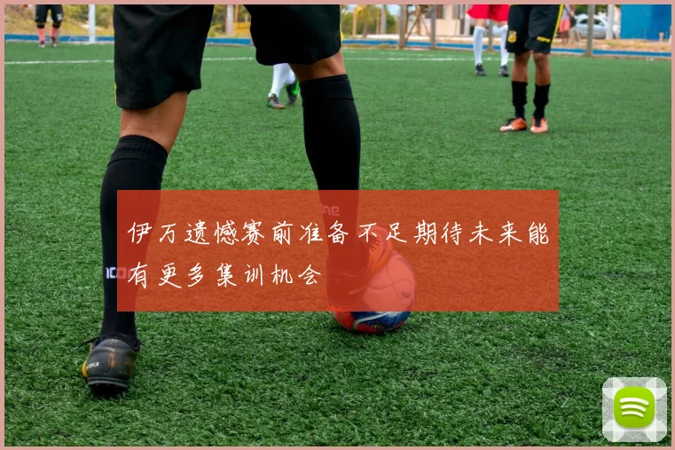 伊万遗憾赛前准备不足期待未来能有更多集训机会