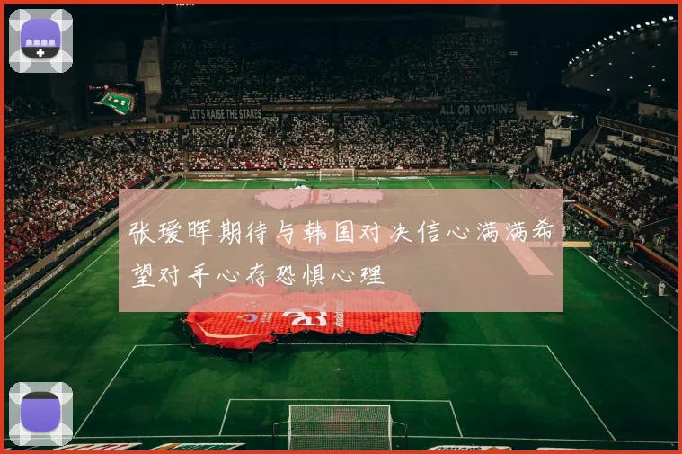 张瑷晖期待与韩国对决信心满满希望对手心存恐惧心理