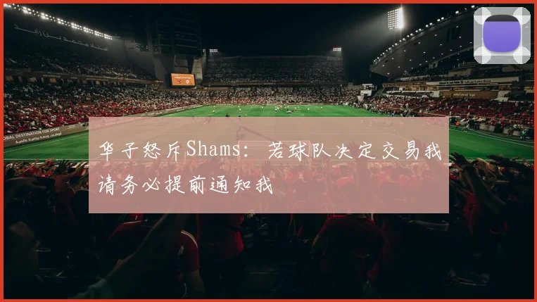 华子怒斥Shams：若球队决定交易我请务必提前通知我