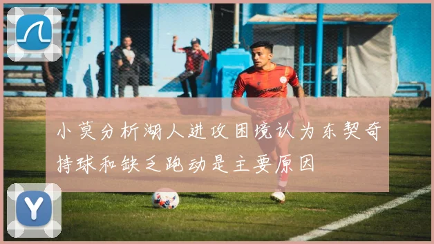 小莫分析湖人进攻困境认为东契奇持球和缺乏跑动是主要原因