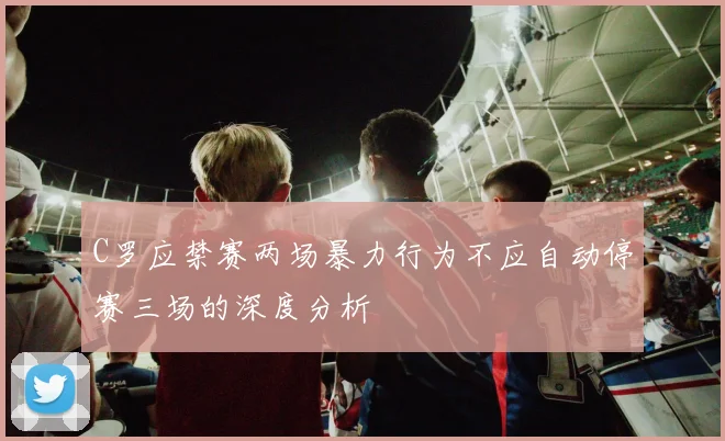 C罗应禁赛两场暴力行为不应自动停赛三场的深度分析