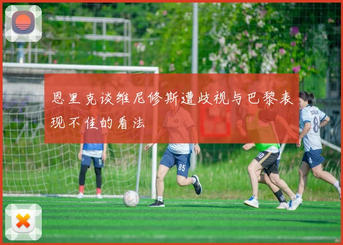 恩里克谈维尼修斯遭歧视与巴黎表现不佳的看法