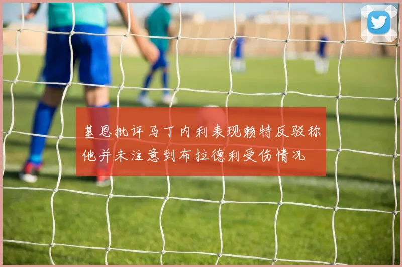 基恩批评马丁内利表现赖特反驳称他并未注意到布拉德利受伤情况