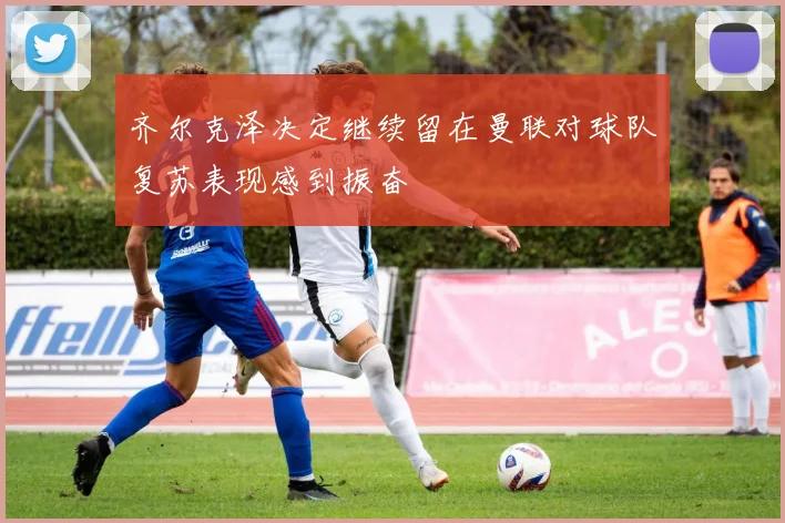 齐尔克泽决定继续留在曼联对球队复苏表现感到振奋