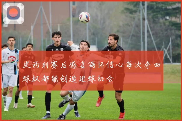 皮西利赛后感言满怀信心每次夺回球权都能创造进球机会