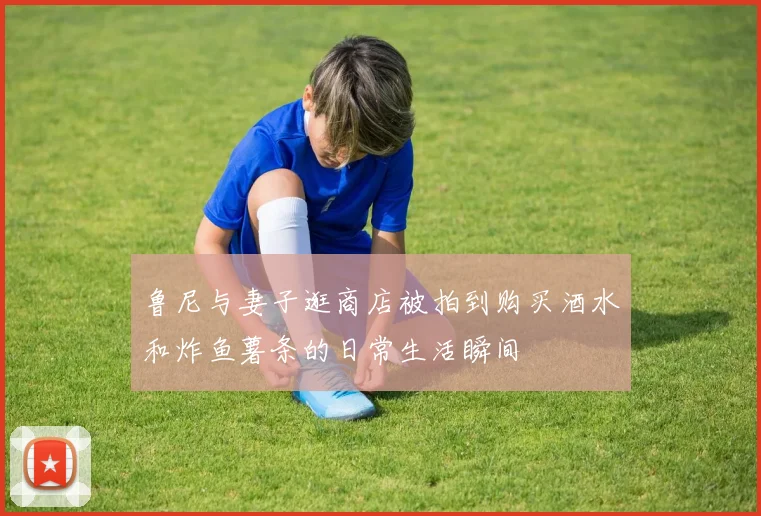 鲁尼与妻子逛商店被拍到购买酒水和炸鱼薯条的日常生活瞬间