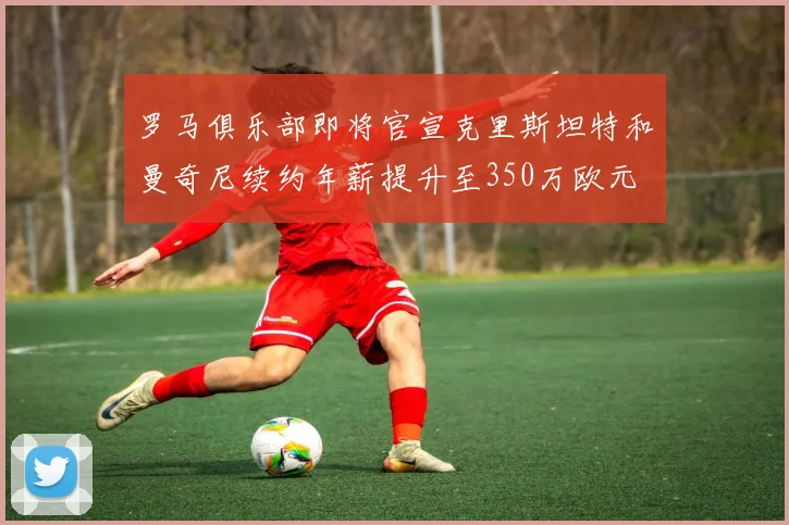 罗马俱乐部即将官宣克里斯坦特和曼奇尼续约年薪提升至350万欧元