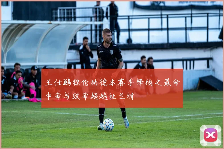 王仕鹏称伦纳德本赛季锋线之最命中率与效率超越杜兰特