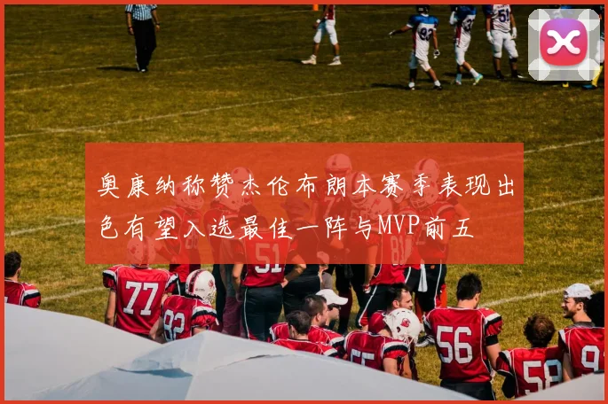 奥康纳称赞杰伦布朗本赛季表现出色有望入选最佳一阵与MVP前五