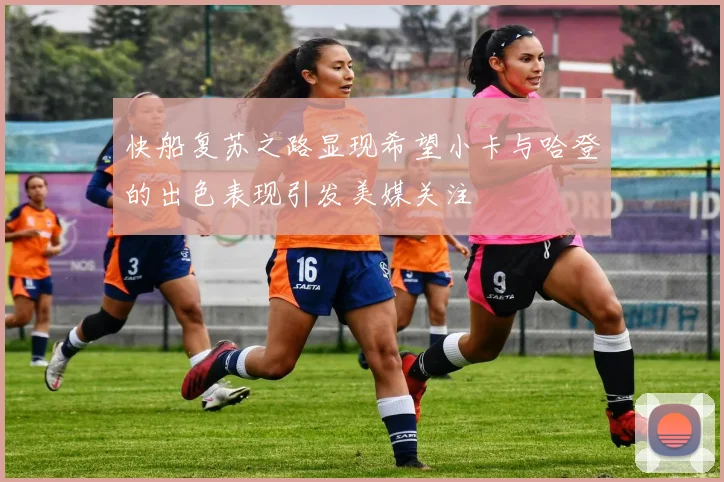 快船复苏之路显现希望小卡与哈登的出色表现引发美媒关注