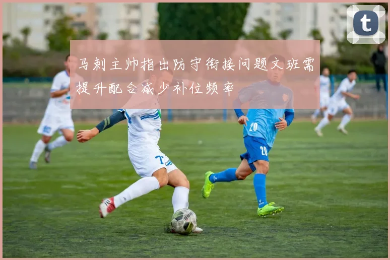 马刺主帅指出防守衔接问题文班需提升配合减少补位频率