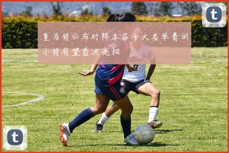 皇马将公布对阵本菲卡大名单青训小将有望首次亮相