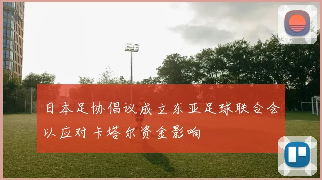 日本足协倡议成立东亚足球联合会以应对卡塔尔资金影响
