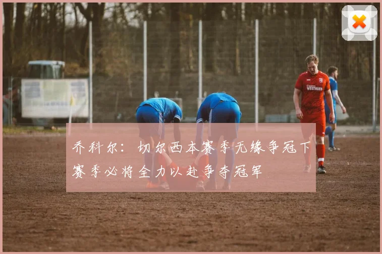 乔科尔：切尔西本赛季无缘争冠下赛季必将全力以赴争夺冠军