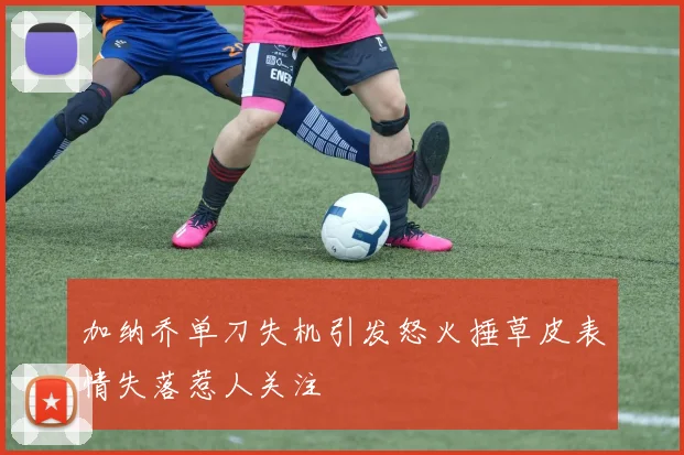 加纳乔单刀失机引发怒火捶草皮表情失落惹人关注