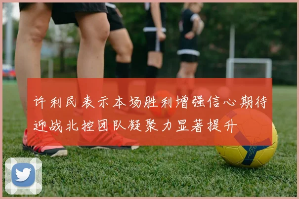 许利民表示本场胜利增强信心期待迎战北控团队凝聚力显著提升
