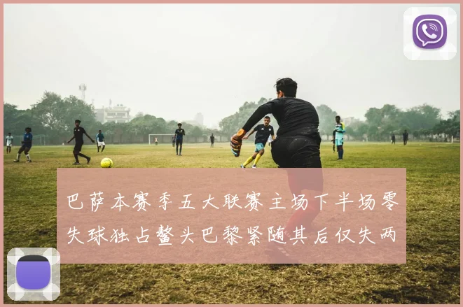 巴萨本赛季五大联赛主场下半场零失球独占鳌头巴黎紧随其后仅失两球