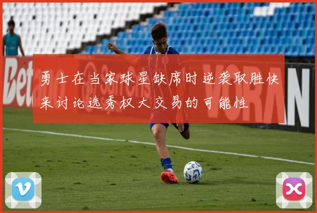 勇士在当家球星缺席时逆袭取胜快来讨论选秀权大交易的可能性