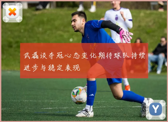 武磊谈夺冠心态变化期待球队持续进步与稳定表现