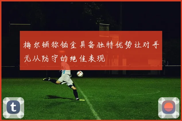 梅尔顿称铂金具备独特优势让对手无从防守的绝佳表现