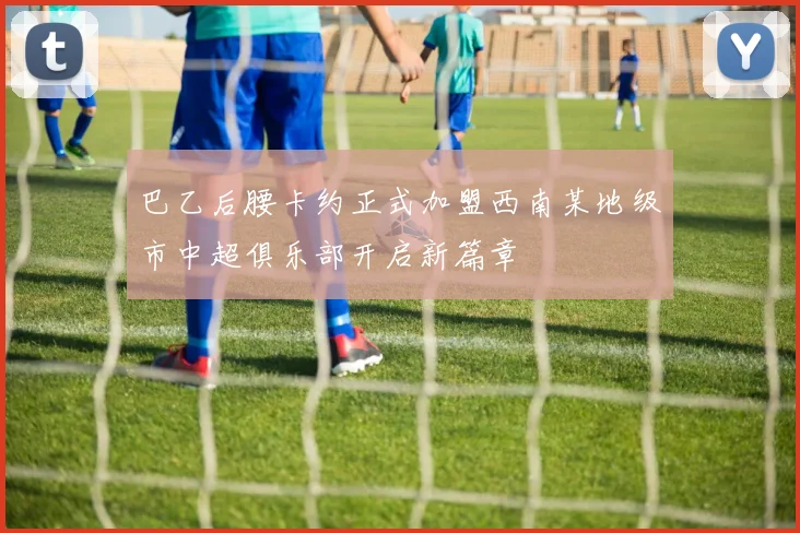 巴乙后腰卡约正式加盟西南某地级市中超俱乐部开启新篇章