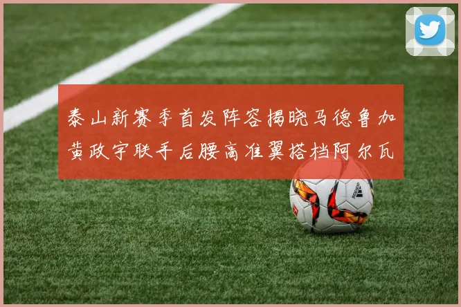 泰山新赛季首发阵容揭晓马德鲁加黄政宇联手后腰高准翼搭档阿尔瓦罗