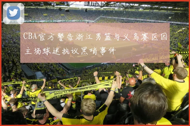 CBA官方警告浙江男篮与义乌赛区因主场球迷抗议黑哨事件