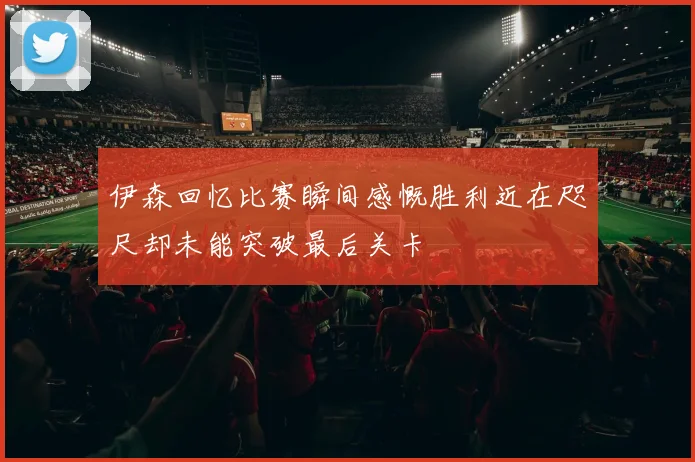 伊森回忆比赛瞬间感慨胜利近在咫尺却未能突破最后关卡